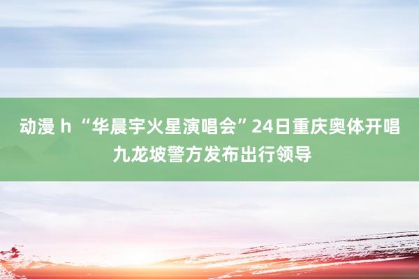 动漫 h “华晨宇火星演唱会”24日重庆奥体开唱 九龙坡警方发布出行领导