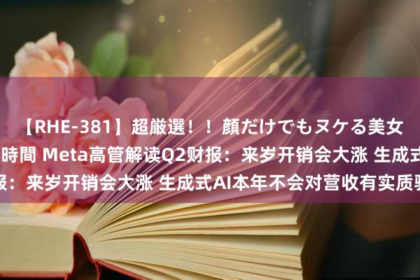 【RHE-381】超厳選！！顔だけでもヌケる美女の巨乳が揺れるSEX4時間 Meta高管解读Q2财报：来岁开销会大涨 生成式AI本年不会对营收有实质驱动