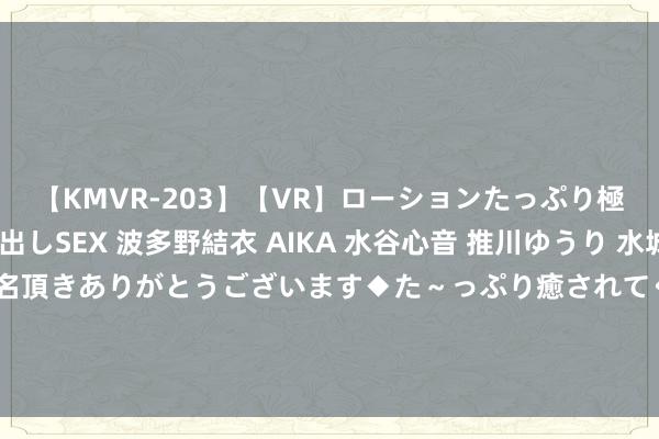 【KMVR-203】【VR】ローションたっぷり極上5人ソープ嬢と中出しSEX 波多野結衣 AIKA 水谷心音 推川ゆうり 水城奈緒 ～本日は御指名頂きありがとうございます◆た～っぷり癒されてくださいね◆～ 对话行云集团王维Billy：直播是品宣的好地点，不是卖货的好地点