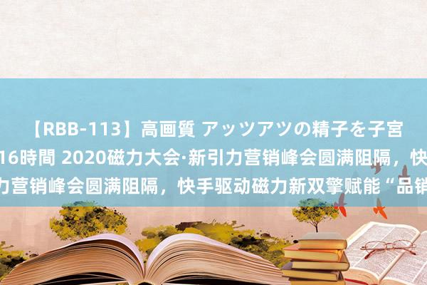 【RBB-113】高画質 アッツアツの精子を子宮に孕ませ中出し120発16時間 2020磁力大会·新引力营销峰会圆满阻隔，快手驱动磁力新双擎赋能“品销合一”