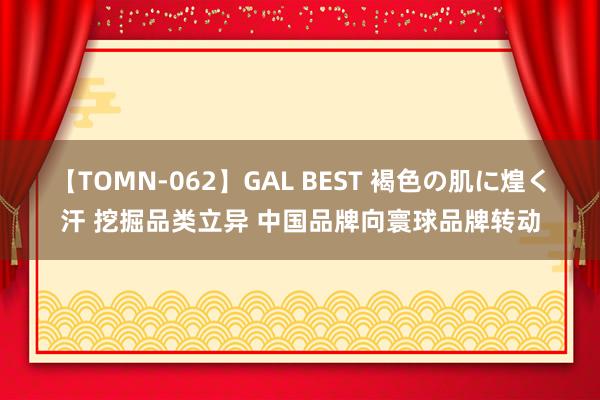 【TOMN-062】GAL BEST 褐色の肌に煌く汗 挖掘品类立异 中国品牌向寰球品牌转动