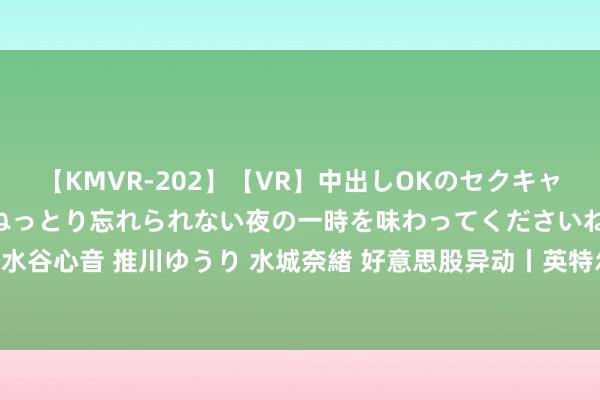 【KMVR-202】【VR】中出しOKのセクキャバにようこそ◆～濃密ねっとり忘れられない夜の一時を味わってくださいね◆～ 波多野結衣 AIKA 水谷心音 推川ゆうり 水城奈緒 好意思股异动丨英特尔暴跌近30%，创下至少自1982年以来最大跌幅