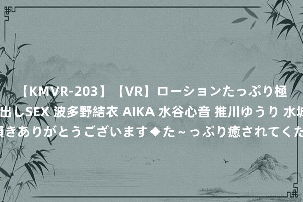 【KMVR-203】【VR】ローションたっぷり極上5人ソープ嬢と中出しSEX 波多野結衣 AIKA 水谷心音 推川ゆうり 水城奈緒 ～本日は御指名頂きありがとうございます◆た～っぷり癒されてくださいね◆～ 格隆汇公告精选︱白云山：白云山外洋医药公司拟投资32.01亿元开荒天华园技俩；牧原股份：上半年净利润8.29亿元 同比扭亏为盈