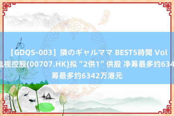 【GDQS-003】隣のギャルママ BEST5時間 Vol.2 亚洲电视控股(00707.HK)拟“2供1”供股 净筹最多约6342万港元