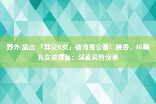 野外 露出 「群交6女」被肉搜公審！臉書、IG曝光　女孩爆氣：淫亂男皆沒事