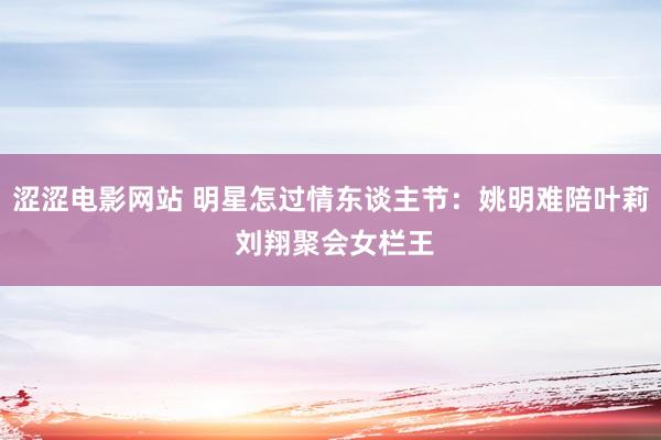 涩涩电影网站 明星怎过情东谈主节：姚明难陪叶莉 刘翔聚会女栏王