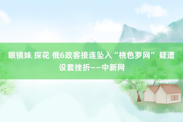 眼镜妹 探花 俄6政客接连坠入“桃色罗网” 疑遭设套挫折——中新网