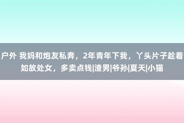 户外 我妈和炮友私奔，2年青年下我，丫头片子趁着如故处女，多卖点钱|渣男|爷孙|夏天|小猫