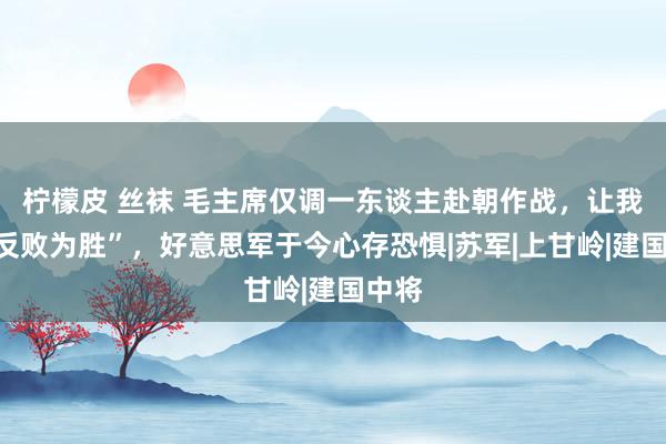 柠檬皮 丝袜 毛主席仅调一东谈主赴朝作战，让我军“反败为胜”，好意思军于今心存恐惧|苏军|上甘岭|建国中将