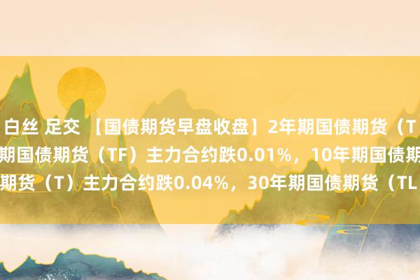 白丝 足交 【国债期货早盘收盘】2年期国债期货（TS）主力合约抓平，5年期国债期货（TF）主力合约跌0.01%，10年期国债期货（T）主力合约跌0.04%，30年期国债期货（TL）主力合约跌0.15%。