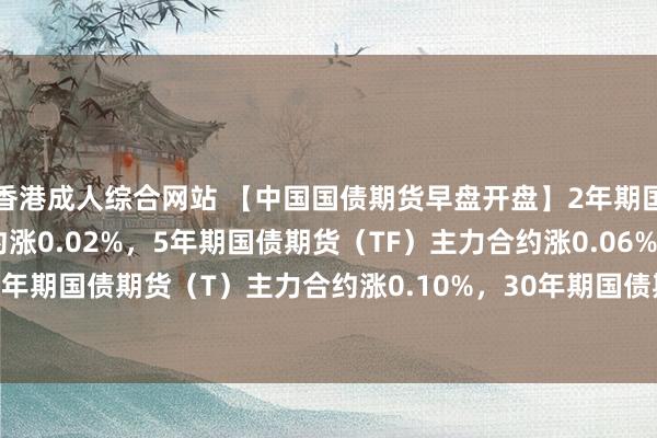 香港成人综合网站 【中国国债期货早盘开盘】2年期国债期货（TS）主力合约涨0.02%，5年期国债期货（TF）主力合约涨0.06%，10年期国债期货（T）主力合约涨0.10%，30年期国债期货（TL）主力合约涨0.18%。