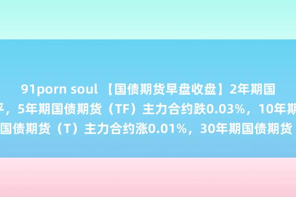 91porn soul 【国债期货早盘收盘】2年期国债期货（TS）主力合约握平，5年期国债期货（TF）主力合约跌0.03%，10年期国债期货（T）主力合约涨0.01%，30年期国债期货（TL）主力合约涨0.10%。