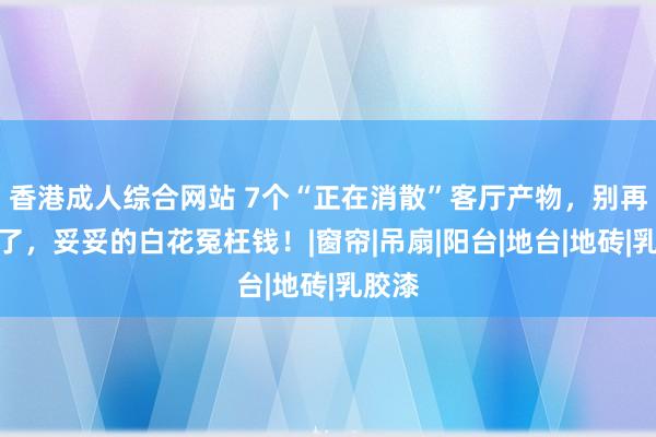 香港成人综合网站 7个“正在消散”客厅产物，别再跟风了，妥妥的白花冤枉钱！|窗帘|吊扇|阳台|地台|地砖|乳胶漆