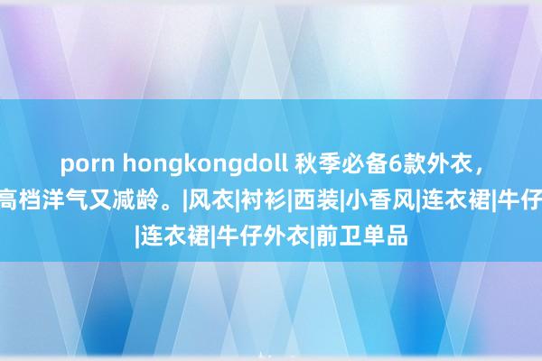 porn hongkongdoll 秋季必备6款外衣，让职场女性既高档洋气又减龄。|风衣|衬衫|西装|小香风|连衣裙|牛仔外衣|前卫单品