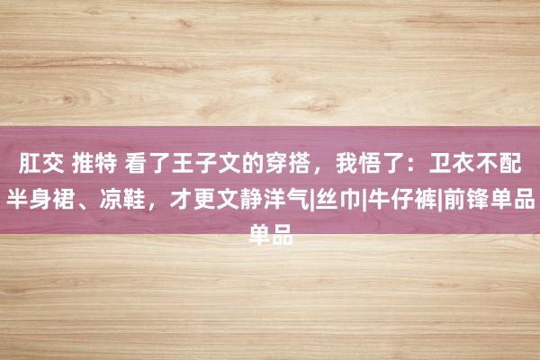 肛交 推特 看了王子文的穿搭，我悟了：卫衣不配半身裙、凉鞋，才更文静洋气|丝巾|牛仔裤|前锋单品